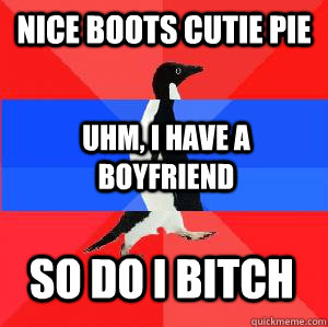 Nice boots cutie pie Uhm, I have a boyfriend So do I bitch  Socially awesome awkward awesome penguin