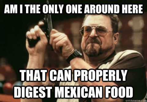 Am I the only one around here that can properly digest Mexican food - Am I the only one around here that can properly digest Mexican food  Am I the only one