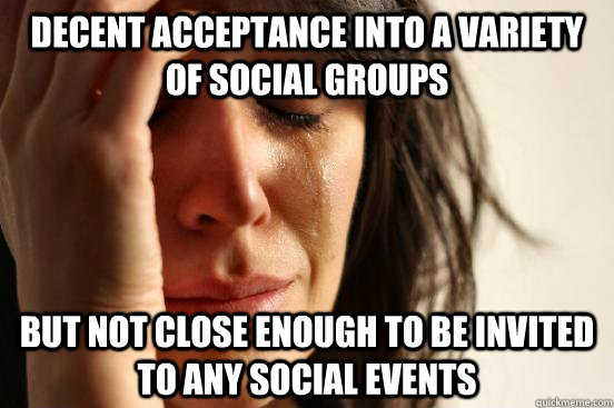 Decent acceptance into a variety of social groups But not close enough to be invited to any social events  First World Problems