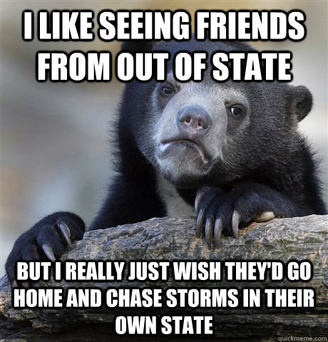I like seeing friends from out of state But I really just wish they'd go home and chase storms in their own state  Confession Bear