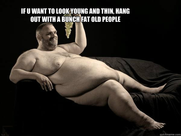 if u want to look young and thin, hang out with a bunch fat old people  