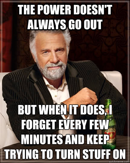 The power doesn't always go out but when it does, I forget every few minutes and keep trying to turn stuff on   The Most Interesting Man In The World