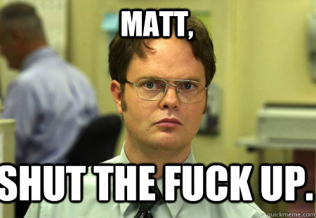 Matt, Shut the fuck up.  Schrute