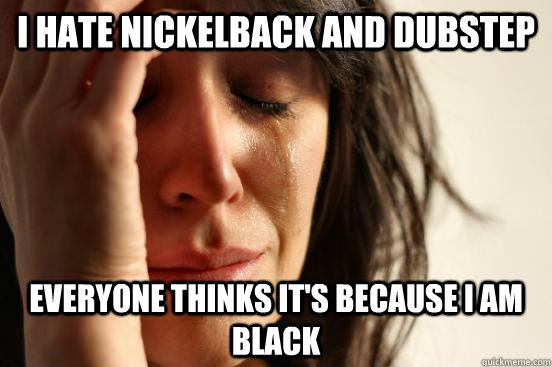 I hate nickelback and dubstep everyone thinks it's because i am black  First World Problems