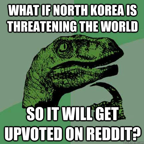 What if North korea is threatening the world So it will get upvoted on reddit?  Philosoraptor