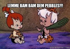 lemme bam bam dem pebbles!!!  bam bam