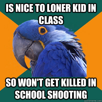 Is nice to loner kid in class so won't get killed in school shooting  Paranoid Parrot