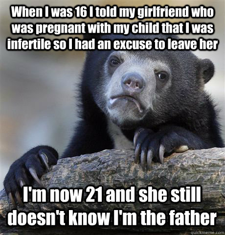 When I was 16 I told my girlfriend who was pregnant with my child that I was infertile so I had an excuse to leave her I'm now 21 and she still doesn't know I'm the father - When I was 16 I told my girlfriend who was pregnant with my child that I was infertile so I had an excuse to leave her I'm now 21 and she still doesn't know I'm the father  Confession Bear