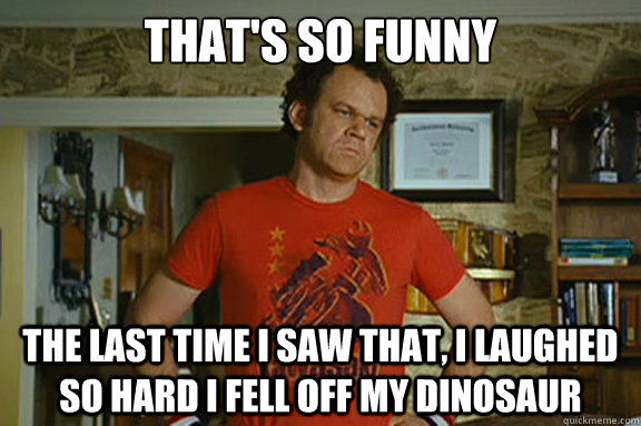 That's so funny The last time i saw that, I laughed so hard I fell off my dinosaur   Dale Doback