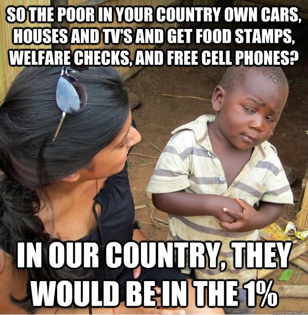 So the poor in your country own cars, houses and tv's and get food stamps, welfare checks, and free cell phones? In our country, they would be in the 1%  Skeptical Third World Kid