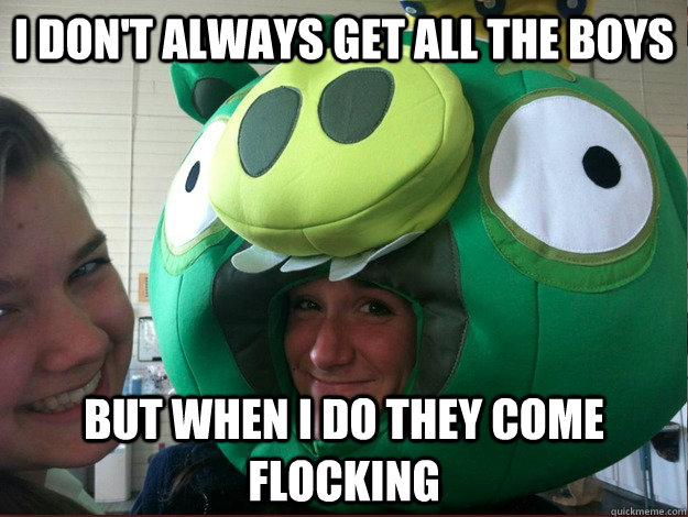 I don't always get all the boys But when I do they come flocking   