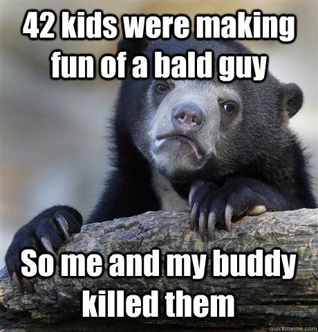42 kids were making fun of a bald guy So me and my buddy killed them  Confession Bear