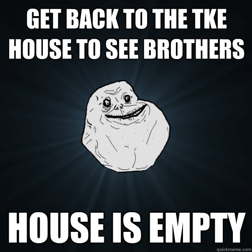 Get back to the TKE House to see brothers house is empty  Forever Alone