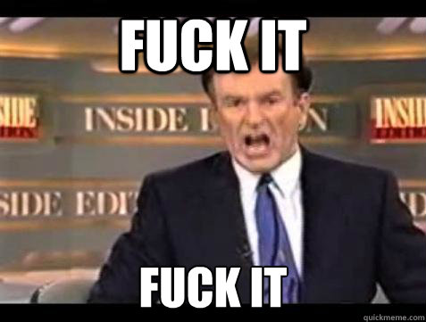 FUCK IT FUCK IT  Fuck it