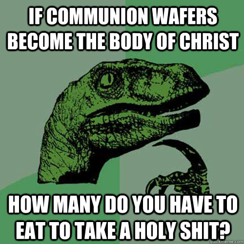 If communion wafers become the body of christ how many do you have to eat to take a Holy Shit?  Philosoraptor