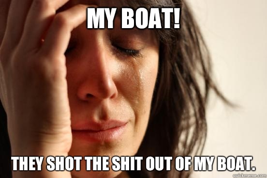My Boat! They shot the shit out of my boat.   First World Problems