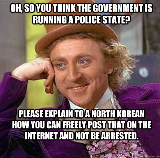 Oh, so you think the government is running a police state? Please explain to a north korean how you can freely post that on the internet and not be arrested. - Oh, so you think the government is running a police state? Please explain to a north korean how you can freely post that on the internet and not be arrested.  Condesending Wonka