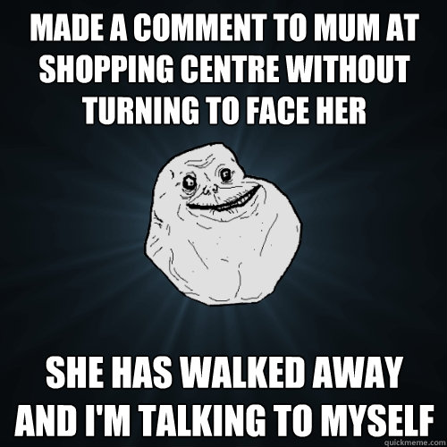 Made a comment to mum at shopping centre without turning to face her she has walked away and I'm talking to myself  Forever Alone