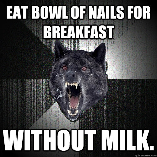 eat bowl of nails for breakfast without milk.  Insanity Wolf