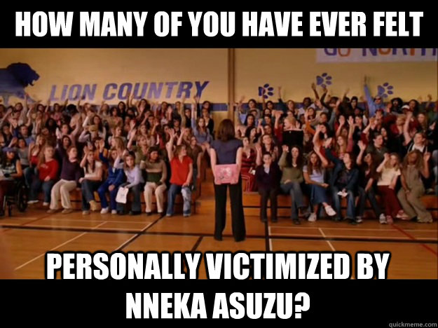 how many of you have ever felt personally victimized by Nneka Asuzu?  Personally victimized by Regina George
