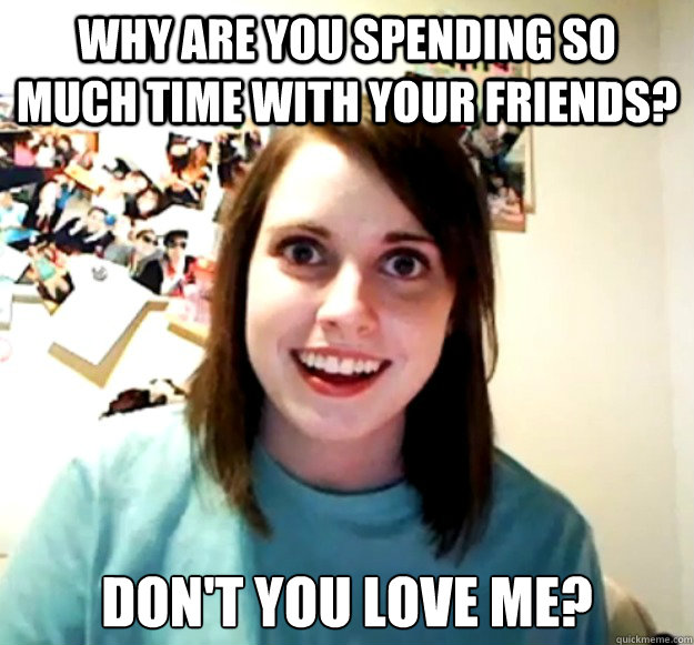 why are you spending so much time with your friends? don't you love me?  Overly Attached Girlfriend