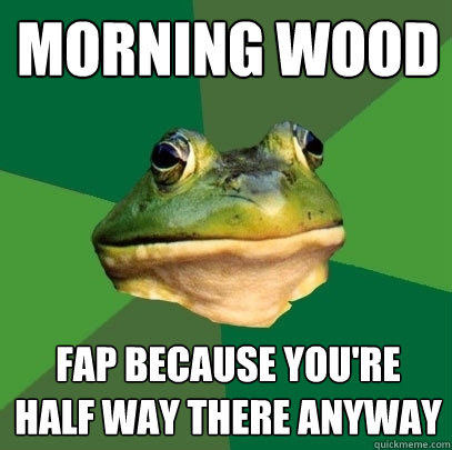 morning wood fap because you're half way there anyway  Foul Bachelor Frog