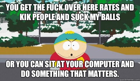 You get the fuck over here rates and kik people and suck my balls  or you can sit at your computer and do something that matters. - You get the fuck over here rates and kik people and suck my balls  or you can sit at your computer and do something that matters.  Logical Cartman