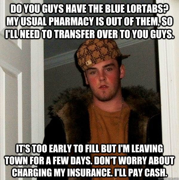 Do you guys have the blue lortabs? My usual pharmacy is out of them, so I'll need to transfer over to you guys. It's too early to fill but I'm leaving town for a few days. Don't worry about charging my insurance. I'll pay cash. - Do you guys have the blue lortabs? My usual pharmacy is out of them, so I'll need to transfer over to you guys. It's too early to fill but I'm leaving town for a few days. Don't worry about charging my insurance. I'll pay cash.  Scumbag Steve