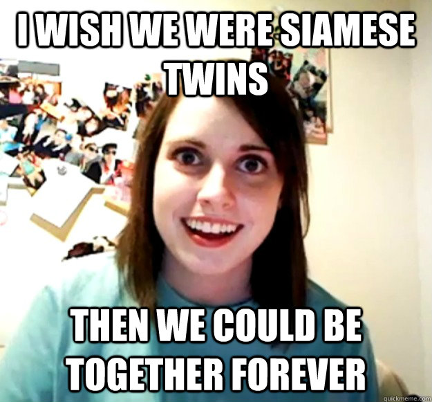 I wish we were Siamese twins  then we could be together forever  Overly Attached Girlfriend