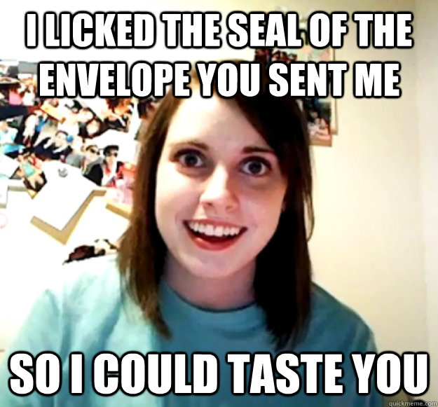 I licked the seal of the envelope you sent me So i could taste you  Overly Attached Girlfriend
