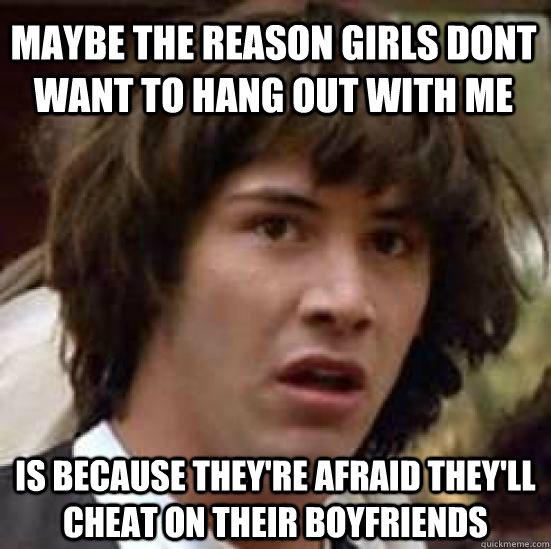Maybe the reason girls dont want to hang out with me is because they're afraid they'll cheat on their boyfriends  - Maybe the reason girls dont want to hang out with me is because they're afraid they'll cheat on their boyfriends   conspiracy keanu