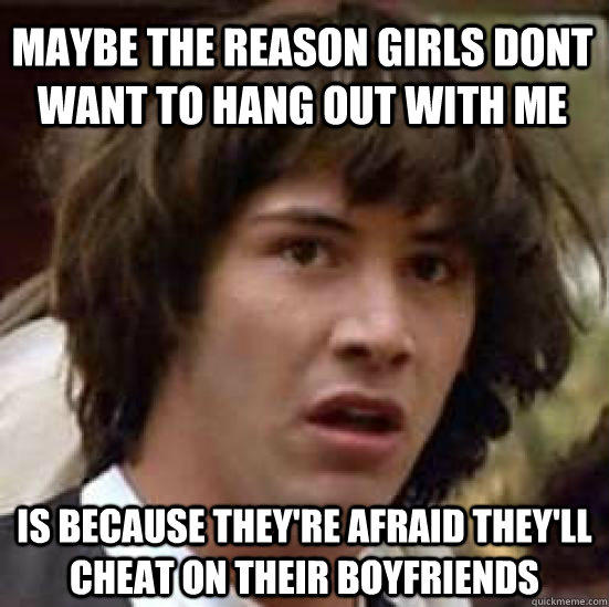 Maybe the reason girls dont want to hang out with me is because they're afraid they'll cheat on their boyfriends   