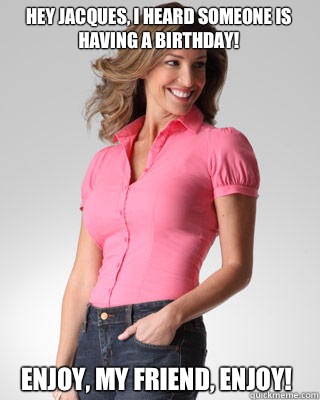 Hey Jacques, I heard someone is having a birthday! Enjoy, my friend, enjoy!  Oblivious Suburban Mom