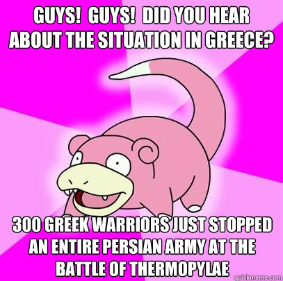 Guys!  guys!  did you hear about the situation in Greece? 300 greek warriors just stopped an entire Persian army at the battle of Thermopylae - Guys!  guys!  did you hear about the situation in Greece? 300 greek warriors just stopped an entire Persian army at the battle of Thermopylae  Slowpoke