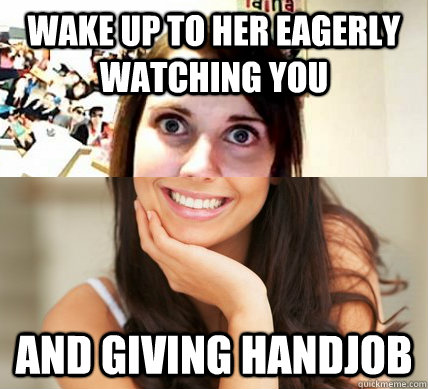 wake up to her eagerly watching you and giving handjob - wake up to her eagerly watching you and giving handjob  Overly Attached Gina
