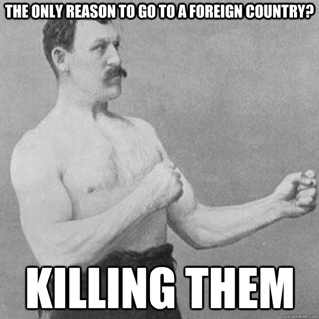 the only reason to go to a foreign country? killing them  overly manly man