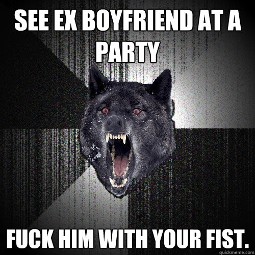 See ex boyfriend at a party fuck him with your fist.  Insanity Wolf