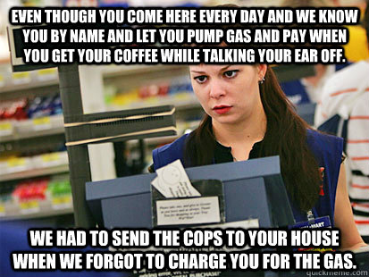 Even though you come here every day and we know you by name and let you pump gas and pay when you get your coffee while talking your ear off. We had to send the cops to your house when we forgot to charge you for the gas.  Condescending Cashier