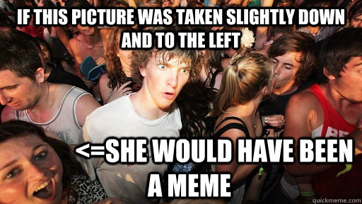 If this picture was taken slightly down and to the left           <=she would have been a meme  Sudden Clarity Clarence