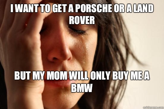 I want to get a Porsche or a Land Rover But my mom will only buy me a BMW
  First World Problems
