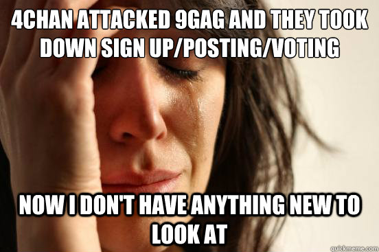 4chan attacked 9gag and they took down sign up/posting/voting privileges for a few hours now i don't have anything new to look at  First World Problems