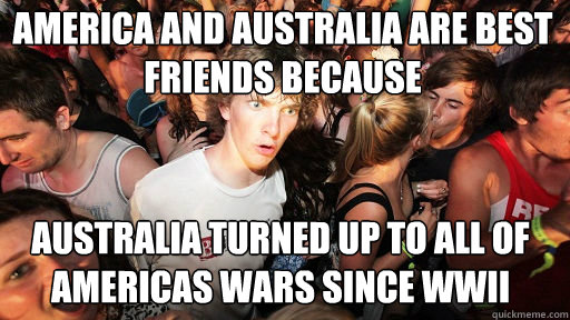 America and Australia are best friends because Australia turned up to all of Americas wars since wwii  Sudden Clarity Clarence