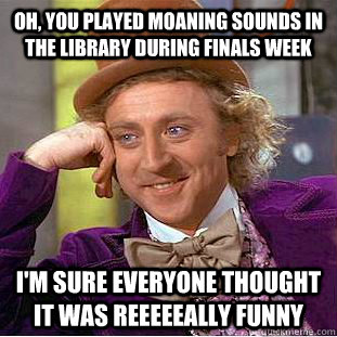 Oh, you played moaning sounds in the library during finals week i'm sure everyone thought it was reeeeeally funny  Condescending Wonka