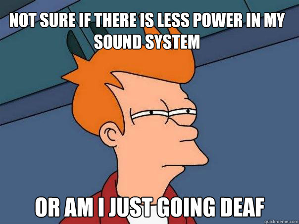 Not sure if there is less power in my sound system or am i just going deaf  Futurama Fry