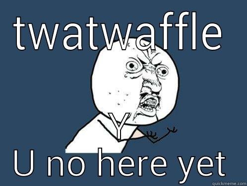 TWATWAFFLE Y U NO HERE YET Y U No