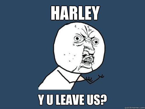 HARLEY y u leave us?  Y U No