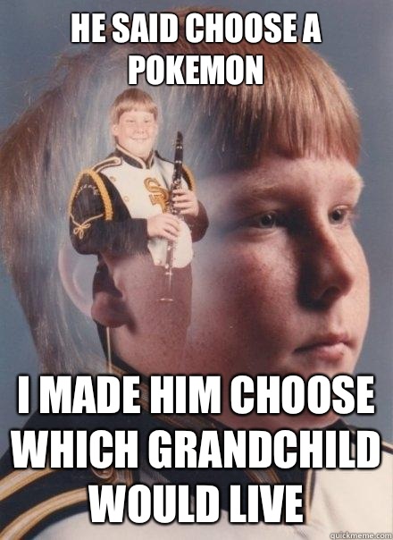 He said choose a Pokemon I made him choose which grandchild would live   PTSD Clarinet Boy
