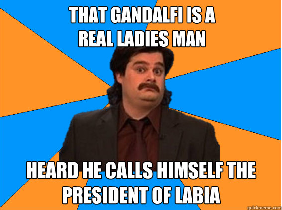 That Gandalfi is a 
real ladies man heard he calls himself the president of labia  