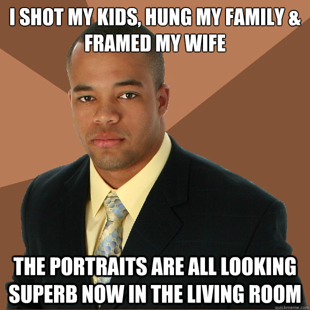 I Shot my kids, Hung my family &
Framed my wife the portraits are all looking superb now in the living room  Successful Black Man