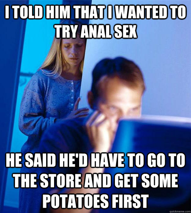I told him that I wanted to try anal sex He said he'd have to go to the store and get some potatoes first  Redditors Wife